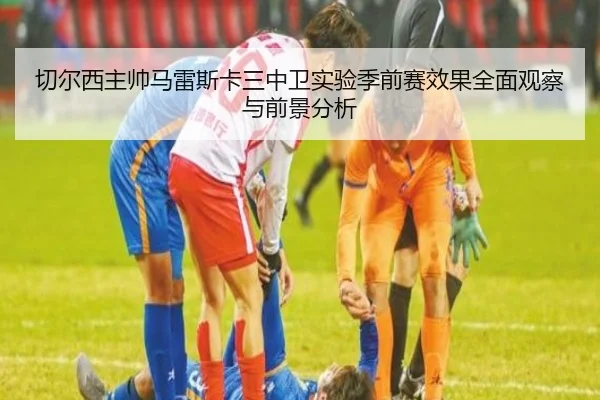 切尔西主帅马雷斯卡三中卫实验季前赛效果全面观察与前景分析