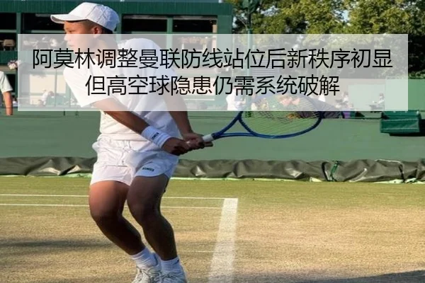 阿莫林调整曼联防线站位后新秩序初显但高空球隐患仍需系统破解